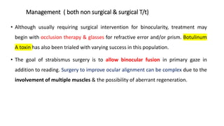 Management ( both non surgical & surgical T/t)
• Although usually requiring surgical intervention for binocularity, treatment may
begin with occlusion therapy & glasses for refractive error and/or prism. Botulinum
A toxin has also been trialed with varying success in this population.
• The goal of strabismus surgery is to allow binocular fusion in primary gaze in
addition to reading. Surgery to improve ocular alignment can be complex due to the
involvement of multiple muscles & the possibility of aberrant regeneration.
 
