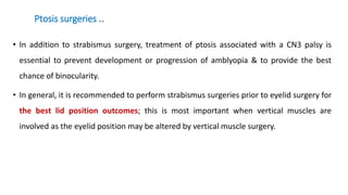 Ptosis surgeries ..
• In addition to strabismus surgery, treatment of ptosis associated with a CN3 palsy is
essential to prevent development or progression of amblyopia & to provide the best
chance of binocularity.
• In general, it is recommended to perform strabismus surgeries prior to eyelid surgery for
the best lid position outcomes; this is most important when vertical muscles are
involved as the eyelid position may be altered by vertical muscle surgery.
 