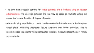 • The two main surgical options for these patients are a frontalis sling or levator
advancement. The selection between the two may be based on multiple factors like
amount of levator function & degree of ptosis.
• A frontalis sling establishes a connection between the frontalis muscle & the upper
tarsal plate, increasing palpebral fissure aperture with brow elevation. This is
recommended in patients with poor levator function, measuring less than 3-4 mm &
severe ptosis.
 