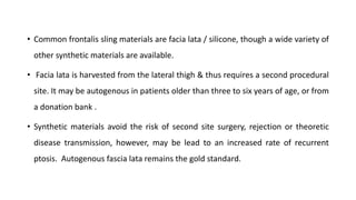 • Common frontalis sling materials are facia lata / silicone, though a wide variety of
other synthetic materials are available.
• Facia lata is harvested from the lateral thigh & thus requires a second procedural
site. It may be autogenous in patients older than three to six years of age, or from
a donation bank .
• Synthetic materials avoid the risk of second site surgery, rejection or theoretic
disease transmission, however, may be lead to an increased rate of recurrent
ptosis. Autogenous fascia lata remains the gold standard.
 