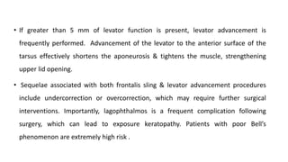 • If greater than 5 mm of levator function is present, levator advancement is
frequently performed. Advancement of the levator to the anterior surface of the
tarsus effectively shortens the aponeurosis & tightens the muscle, strengthening
upper lid opening.
• Sequelae associated with both frontalis sling & levator advancement procedures
include undercorrection or overcorrection, which may require further surgical
interventions. Importantly, lagophthalmos is a frequent complication following
surgery, which can lead to exposure keratopathy. Patients with poor Bell’s
phenomenon are extremely high risk .
 