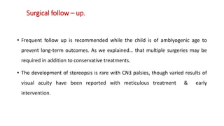 Surgical follow – up.
• Frequent follow up is recommended while the child is of amblyogenic age to
prevent long-term outcomes. As we explained… that multiple surgeries may be
required in addition to conservative treatments.
• The development of stereopsis is rare with CN3 palsies, though varied results of
visual acuity have been reported with meticulous treatment & early
intervention.
 
