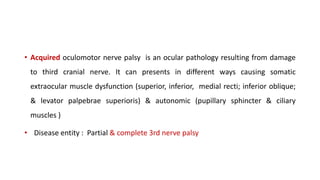 • Acquired oculomotor nerve palsy is an ocular pathology resulting from damage
to third cranial nerve. It can presents in different ways causing somatic
extraocular muscle dysfunction (superior, inferior, medial recti; inferior oblique;
& levator palpebrae superioris) & autonomic (pupillary sphincter & ciliary
muscles )
• Disease entity : Partial & complete 3rd nerve palsy
 