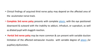 • Clinical findings of acquired third nerve palsy may depend on the affected area of
the oculomotor nerve track.
• Complete 3rd nerve palsy presents with complete ptosis, with the eye positioned
downward & outward with the inability to adduct, infraduct, or supraduct, as well
as dilated pupil with sluggish reaction.
• Partial 3rd nerve palsy may be more common & can present with variable duction
limitation of the affected extraocular muscles with variable degree of ptosis /or
pupillary dysfunction.
 