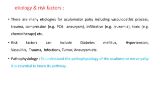etiology & risk factors :
• There are many etiologies for oculomotor palsy including vasculopathic process,
trauma, compression (e.g. PCA aneurysm), infiltrative (e.g. leukemia), toxic (e.g.
chemotherapy) etc.
• Risk factors can include Diabetes mellitus, Hypertension,
Vasculitis, Trauma, Infections, Tumor, Aneurysm etc.
• Pathophysiology : To understand the pathophysiology of the oculomotor nerve palsy
it is essential to know its pathway .
 