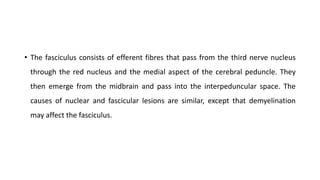 • The fasciculus consists of efferent fibres that pass from the third nerve nucleus
through the red nucleus and the medial aspect of the cerebral peduncle. They
then emerge from the midbrain and pass into the interpeduncular space. The
causes of nuclear and fascicular lesions are similar, except that demyelination
may affect the fasciculus.
 
