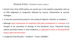 Disease Entity ( Paediatric 3red cn palsy )
• Cranial nerve three (CN3) palsies are overall rare in the pediatric population with up
to 50% diagnosed as congenital, followed by trauma, inflammation & vascular
etiologies .
• It may also uncommonly present in the setting of migraine, infection, or neoplasm .
• Although exact mechanisms of congenital CN3 palsy development is unknown, it is
thought to be secondary to damage of the peripheral nerve, frequently during
adverse perinatal events, in most incidences, as opposed to injury or developmental
factors within the brainstem
• ( congenital 3red CN palsy = incidence – 7.6 per 1,00,000 )
 