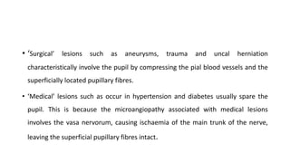 • ‘Surgical’ lesions such as aneurysms, trauma and uncal herniation
characteristically involve the pupil by compressing the pial blood vessels and the
superficially located pupillary fibres.
• ‘Medical’ lesions such as occur in hypertension and diabetes usually spare the
pupil. This is because the microangiopathy associated with medical lesions
involves the vasa nervorum, causing ischaemia of the main trunk of the nerve,
leaving the superficial pupillary fibres intact.
 