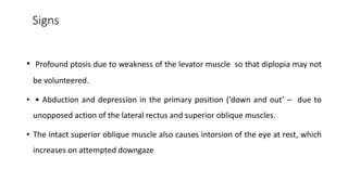 Signs
• Profound ptosis due to weakness of the levator muscle so that diplopia may not
be volunteered.
• • Abduction and depression in the primary position (‘down and out’ – due to
unopposed action of the lateral rectus and superior oblique muscles.
• The intact superior oblique muscle also causes intorsion of the eye at rest, which
increases on attempted downgaze
 