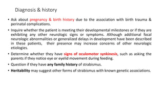 Diagnosis & history
• Ask about pregnancy & birth history due to the association with birth trauma &
perinatal complications.
• Inquire whether the patient is meeting their developmental milestones or if they are
exhibiting any other neurologic signs or symptoms. Although additional focal
neurologic abnormalities or generalized delays in development have been described
in these patients, their presence may increase concerns of other neurologic
etiologies.
• Determine whether they have signs of oculomotor synkinesis, such as asking the
parents if they notice eye or eyelid movement during feeding.
• Question if they have any family history of strabismus.
• Heritability may suggest other forms of strabismus with known genetic associations.
 