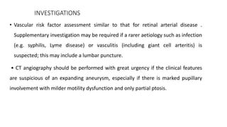 INVESTIGATIONS
• Vascular risk factor assessment similar to that for retinal arterial disease .
Supplementary investigation may be required if a rarer aetiology such as infection
(e.g. syphilis, Lyme disease) or vasculitis (including giant cell arteritis) is
suspected; this may include a lumbar puncture.
• CT angiography should be performed with great urgency if the clinical features
are suspicious of an expanding aneurysm, especially if there is marked pupillary
involvement with milder motility dysfunction and only partial ptosis.
 