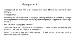 Management
• Management of 3red CN palsy remains the most difficult, incomplete & least
satisfying .
• Investigations :
• 3red CN palsy of acute onset & non pupil sparing should be subjected to through
neuro-ophthalmic evaluation & be investigated with prompt & appropriate neurologic
studies :
• MRI & Carotid angiography : criteria :
• Children < 10yrs age : regardless of state of pupil : if MRI normal , carotid ang. Not
essential .( because less chances of aneurysm )
• Patient > 10 yrs of age with pupil sparing , if MRI normal ,a through medical
evaluation should be conducted .
 