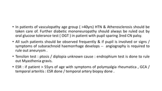 • In patients of vasculopathy age group ( >40yrs) HTN & Atherosclerosis should be
taken care of. Further diabetic mononeuropathy should always be ruled out by
oral glucose tolerance test ( OGT ) in patient with pupil sparing 3red CN palsy.
• All such patients should be observed frequently & if pupil is involved or signs /
symptoms of subarachnoid haemorrhage develops -- angiography is required to
rule out aneurysm .
• Tensilon test : ptosis / diplopia unknown cause : endrophium test is done to rule
out Myasthenia gravis.
• ESR : if patient > 55yrs of age with symptoms of polymyalgia rheumatica , GCA /
temporal arteritis : ESR done / temporal artery biopsy done .
 