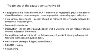 Treatment of the cause : conservative t/t
• If surgical cause is found like DM, PCA – aneurysm or myasthenia gravis : the patient
should be referred to neurosurgeon or neurophysician , depending upon indication .
• If no surgical cause found – patient should be managed conservatively followed by
extraocular muscle surgery .
• Conservative treatment :
• Observation : like any other paralytic squint wait & watch for the self recovery should
be done at least for 6-8 months .
• During this period patent should be followed every 6 weeks & at eacg follow up visit ,
following examination should be done .
• Measurent of exotropia & hypotropia with PBCT
• DIPLOPIA charting
• Hess charting
 