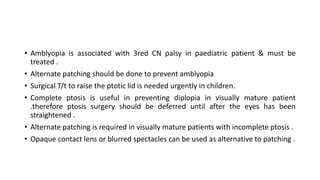 • Amblyopia is associated with 3red CN palsy in paediatric patient & must be
treated .
• Alternate patching should be done to prevent amblyopia
• Surgical T/t to raise the ptotic lid is needed urgently in children.
• Complete ptosis is useful in preventing diplopia in visually mature patient
.therefore ptosis surgery should be deferred until after the eyes has been
straightened .
• Alternate patching is required in visually mature patients with incomplete ptosis .
• Opaque contact lens or blurred spectacles can be used as alternative to patching .
 