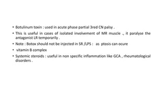 • Botulinum toxin : used in acute phase partial 3red CN palsy .
• This is useful in cases of isolated involvement of MR muscle ., it paralyse the
antagonist LR temporarily .
• Note : Botox should not be injected in SR /LPS : as ptosis can ocure
• vitamin B complex
• Systemic steroids : useful in non specific inflammation like GCA , rheumatological
disorders .
 