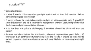 surgical T/T
• General principles
• 1. wait & watch : like any other paralytic squint wait at least 6-8 months . Before
performing surgical intervention
• 2. surgery should be undertaken continuously in pt. with complete palsy & good BSV.
Since elevation of the lid & incomplete realignment without useful single binocular
fileds may produce incapacitating diplopia .
• 3. Sx for 3red CN palsy is challenging & outcome should be discussed with the
patient .
• Because associate factors like amblyopia , aberrant regeneration, poor Bells , SO
overaction & LR contracture further complicate the results. It should be explained to
patient or parents that several operations will most likely to be necessary to straight
eyes .
 