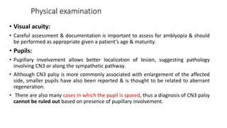 Physical examination
• Visual acuity:
• Careful assessment & documentation is important to assess for amblyopia & should
be performed as appropriate given a patient’s age & maturity.
• Pupils:
• Pupillary involvement allows better localization of lesion, suggesting pathology
involving CN3 or along the sympathetic pathway.
• Although CN3 palsy is more commonly associated with enlargement of the affected
side, smaller pupils have also been reported & is thought to be related to aberrant
regeneration.
• There are also many cases in which the pupil is spared, thus a diagnosis of CN3 palsy
cannot be ruled out based on presence of pupillary involvement.
 