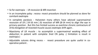 • Sx for exotropia : LR recession & MR resection
• In an incomplete palsy : recess- resect procedure should be planned as done for
comitant exotropia
• In complete paralysis : Halveston many others have adviced supramaximal
recession of LR ( 14-16 mm ) & resection of MR (8-14 mm) to align the eye in
primary position . But this has limited success as overtime chronic contracture of
LR & elongation of resected muscle causes exotropic drift again .
• Myectomy of LR muscle : to accomplish a supermaximal weaking effect of
abduction in patient with complete 3red CN palsy .( limitation is result in
exotropia )
• Adjustable sutures diring recess - resect procedure are quite useful in co-
operative patient .
 