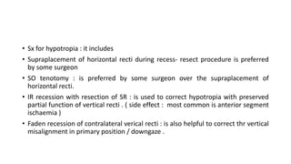 • Sx for hypotropia : it includes
• Supraplacement of horizontal recti during recess- resect procedure is preferred
by some surgeon
• SO tenotomy : is preferred by some surgeon over the supraplacement of
horizontal recti.
• IR recession with resection of SR : is used to correct hypotropia with preserved
partial function of vertical recti . ( side effect : most common is anterior segment
ischaemia )
• Faden recession of contralateral verical recti : is also helpful to correct thr vertical
misalignment in primary position / downgaze .
 