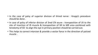 • In the case of palsy of superior division of thired nerve : Knapp’s procedure
should be done .
• In case of palsy of inferior division of 3red CN ocure : transposition of LR to the
site of insertion of IR muscle & transposition of SR to MR area combined with
tenotomy of SO to align the eye in primary position should be carried out.
• This helps to correct intorsion & provide a vector force in the direction of palsied
muscle .
 