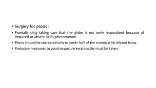 • Surgery for ptosis :
• Frontalis sling taking care that the globe is not omly jeopardized because of
impaired or absent Bell’s phenomenon .
• Ptosis should be corrected only to cover half of the cornea with relaxed brow .
• Protecive measures to avoid exposure keratopathy must be taken .
 