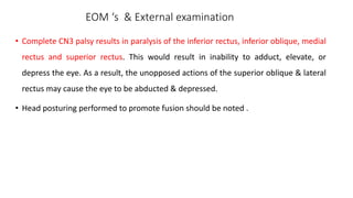 EOM ‘s & External examination
• Complete CN3 palsy results in paralysis of the inferior rectus, inferior oblique, medial
rectus and superior rectus. This would result in inability to adduct, elevate, or
depress the eye. As a result, the unopposed actions of the superior oblique & lateral
rectus may cause the eye to be abducted & depressed.
• Head posturing performed to promote fusion should be noted .
 