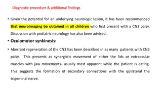 Diagnostic procedure & additional findings
• Given the potential for an underlying neurologic lesion, it has been recommended
that neuroimaging be obtained in all children who first present with a CN3 palsy.
Discussion with pediatric neurology has also been advised .
• Oculomotor synkinesis:
• Aberrant regeneration of the CN3 has been described in as many patients with CN3
palsy. This presents as synergistic movement of either the lids or extraocular
muscles with jaw movements- usually most apparent while the patient is eating.
This suggests the formation of secondary connections with the ipsilateral the
trigeminal nerve.
 