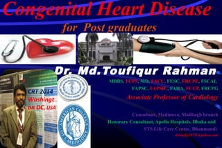 Congenital Heart Disease
ffor Post graduates
Dr. Md.Toufiqur Rahman
MBBS, FCPS, MD, FACC, FESC, FRCPE, FSCAI,
FAPSC, FAPSIC, FAHA, FCCP, FRCPG
Associate Professor of Cardiology
National Institute of Cardiovascular Diseases(NICVD),
Sher-e-Bangla Nagar, Dhaka-1207
Consultant, Medinova, Malibagh branch
Honorary Consultant, Apollo Hospitals, Dhaka and
STS Life Care Centre, Dhanmondi
drtoufiq19711@yahoo.com
CRT 2014
Washingt
on DC, USA
 