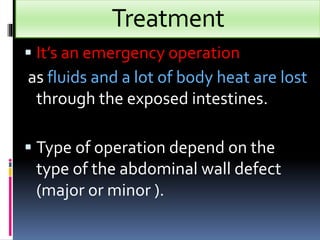 Treatment 
 It’s an emergency operation 
as fluids and a lot of body heat are lost 
through the exposed intestines. 
 Type of operation depend on the 
type of the abdominal wall defect 
(major or minor ). 
 