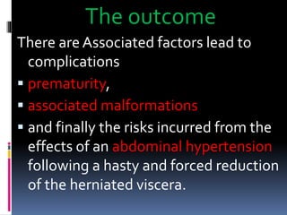 The outcome 
There are Associated factors lead to 
complications 
 prematurity, 
 associated malformations 
 and finally the risks incurred from the 
effects of an abdominal hypertension 
following a hasty and forced reduction 
of the herniated viscera. 
 