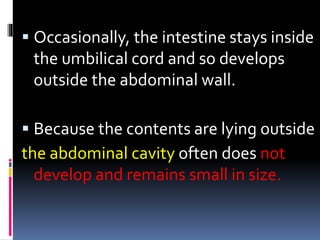  Occasionally, the intestine stays inside 
the umbilical cord and so develops 
outside the abdominal wall. 
 Because the contents are lying outside 
the abdominal cavity often does not 
develop and remains small in size. 
 