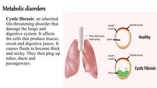 Metabolic disorders
Cystic fibrosis: an inherited
life-threatening disorder that
damage the lungs and
digestive system. It affects
the cells that produce mucus,
sweat and digestive juices. It
causes fluids to become thick
and sticky. They then plug up
tubes, ducts and
passageways.
 