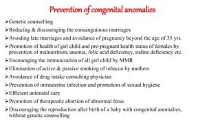 Prevention of congenital anomalies
Genetic counselling
Reducing & discouraging the consanguinous marriages
Avoiding late marriages and avoidance of pregnancy beyond the age of 35 yrs.
Promotion of health of girl child and pre-pregnant health status of females by
prevention of malnutrition, anemia, folic acid deficiency, iodine deficiency etc.
Encouraging the immunization of all girl child by MMR
Elimination of active & passive smoking of tobacco by mothers
Avoidance of drug intake consulting physician
Prevention of intrauterine infection and promotion of sexual hygiene
Efficient antenatal care
Promotion of therapeutic abortion of abnormal fetus
Discouraging the reproduction after birth of a baby with congenital anomalies,
without genetic counselling
 