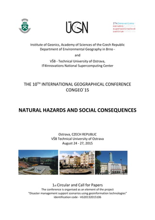 Institute of Geonics, Academy of Sciences of the Czech Republic
Department of Environmental Geography in Brno -
and
VŠB - Technical University of Ostrava,
IT4Innovations National Supercomputing Center
THE 10TH
INTERNATIONAL GEOGRAPHICAL CONFERENCE
CONGEO´15
NATURAL HAZARDS AND SOCIAL CONSEQUENCES
Ostrava, CZECH REPUBLIC
VŠB Technical University of Ostrava
August 24 - 27, 2015
1st Circular and Call for Papers
The conference is organised as an element of the project
“Disaster management support scenarios using geoinformation technologies“
Identification code - VG20132015106
 
