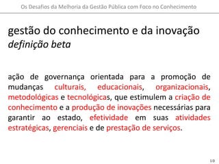 gestão do conhecimento e da inovação definição betaação de governança orientada para a promoção de mudanças culturais,educacionais, organizacionais, metodológicas e tecnológicas, que estimulem a criação de conhecimento e a produção de inovações necessárias para garantir ao estado, efetividade em suas atividades estratégicas, gerenciais e de prestação de serviços.