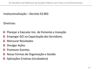 Institucionalização – Decreto 53.963DiretrizesPlanejar e Executar Inic. de Fomento a InovaçãoEmpregar GCI na Capacitação dos ServidoresMensurar Resultados Divulgar AçõesPromover EventosNovas Formas de Organização e GestãoAplicações Criativas (incubadora)