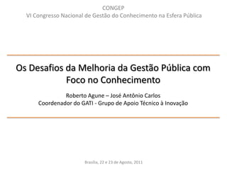 CONGEP VI Congresso Nacional de Gestão do Conhecimento na Esfera PúblicaOs Desafios da Melhoria da Gestão Pública com Foco no ConhecimentoRoberto Agune – José Antônio CarlosCoordenador do GATI - Grupo de Apoio Técnico à InovaçãoBrasília, 22 e 23 de Agosto, 2011