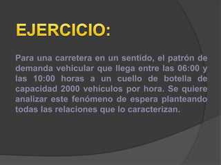 Para una carretera en un sentido, el patrón de
demanda vehicular que llega entre las 06:00 y
las 10:00 horas a un cuello de botella de
capacidad 2000 vehículos por hora. Se quiere
analizar este fenómeno de espera planteando
todas las relaciones que lo caracterizan.
 