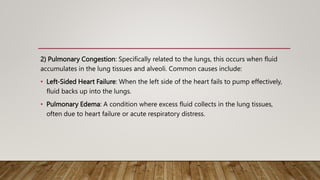2) Pulmonary Congestion: Specifically related to the lungs, this occurs when fluid
accumulates in the lung tissues and alveoli. Common causes include:
• Left-Sided Heart Failure: When the left side of the heart fails to pump effectively,
fluid backs up into the lungs.
• Pulmonary Edema: A condition where excess fluid collects in the lung tissues,
often due to heart failure or acute respiratory distress.
 