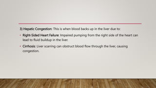 3) Hepatic Congestion: This is when blood backs up in the liver due to:
• Right-Sided Heart Failure: Impaired pumping from the right side of the heart can
lead to fluid buildup in the liver.
• Cirrhosis: Liver scarring can obstruct blood flow through the liver, causing
congestion.
 