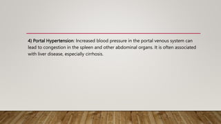 4) Portal Hypertension: Increased blood pressure in the portal venous system can
lead to congestion in the spleen and other abdominal organs. It is often associated
with liver disease, especially cirrhosis.
 