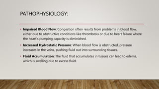 PATHOPHYSIOLOGY:
• Impaired Blood Flow: Congestion often results from problems in blood flow,
either due to obstructive conditions like thrombosis or due to heart failure where
the heart's pumping capacity is diminished.
• Increased Hydrostatic Pressure: When blood flow is obstructed, pressure
increases in the veins, pushing fluid out into surrounding tissues.
• Fluid Accumulation: The fluid that accumulates in tissues can lead to edema,
which is swelling due to excess fluid.
 
