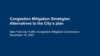 Congestion Mitigation Strategies: Alternatives to the City’s plan New York City Traffic Congestion Mitigation Commission December 10, 2007 