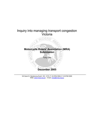 Inquiry into managing transport congestion
                 Victoria



      Motorcycle Riders’ Association (MRA)
                  Submission

                                 Tony Ellis




                         December 2005

   5/2 Quist Ct Dandenong South VIC 3175 | T: 03 9794 5504 | F: 03 9794 5509
                WEB: www.mraa.org.au | Email: mraa@mraa.org.au