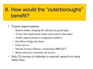 8. How would the “outerboroughs” benefit? Transit improvements: Station rehabs, bringing the subways to good repair 10 new bus rapid transit routes and exclusive bus lanes Traffic improvements in congested corridors East River bridge bus lanes Ferry service Second Avenue Subway, connecting LIRR-GCT Better intra-city commuter rail service Only 2% increase in ridership is expected, spread over many transit lines 