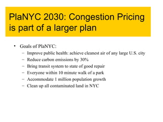 PlaNYC 2030: Congestion Pricing is part of a larger plan Goals of PlaNYC: Improve public health: achieve cleanest air of any large U.S. city Reduce carbon emissions by 30% Bring transit system to state of good repair Everyone within 10 minute walk of a park Accommodate 1 million population growth Clean up all contaminated land in NYC 