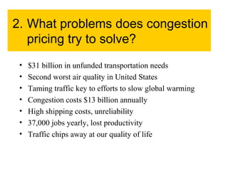 2. What problems does congestion pricing try to solve? $31 billion in unfunded transportation needs Second worst air quality in United States Taming traffic key to efforts to slow global warming Congestion costs $13 billion annually High shipping costs, unreliability 37,000 jobs yearly, lost productivity Traffic chips away at our quality of life 