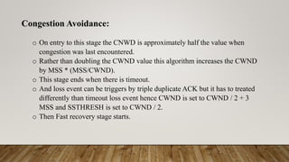 Congestion Avoidance:
o On entry to this stage the CNWD is approximately half the value when
congestion was last encountered.
o Rather than doubling the CWND value this algorithm increases the CWND
by MSS * (MSS/CWND).
o This stage ends when there is timeout.
o And loss event can be triggers by triple duplicate ACK but it has to treated
differently than timeout loss event hence CWND is set to CWND / 2 + 3
MSS and SSTHRESH is set to CWND / 2.
o Then Fast recovery stage starts.
 