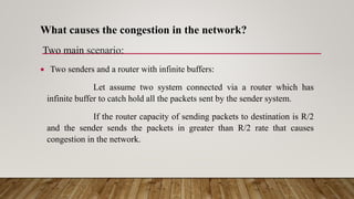 What causes the congestion in the network?
Two main scenario:
 Two senders and a router with infinite buffers:
Let assume two system connected via a router which has
infinite buffer to catch hold all the packets sent by the sender system.
If the router capacity of sending packets to destination is R/2
and the sender sends the packets in greater than R/2 rate that causes
congestion in the network.
 